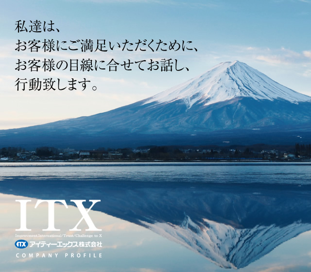 私たちはお客様にご満足いただくために、お客様の目線に合せてお話しし、行動致します。 アイティーエックス株式会社